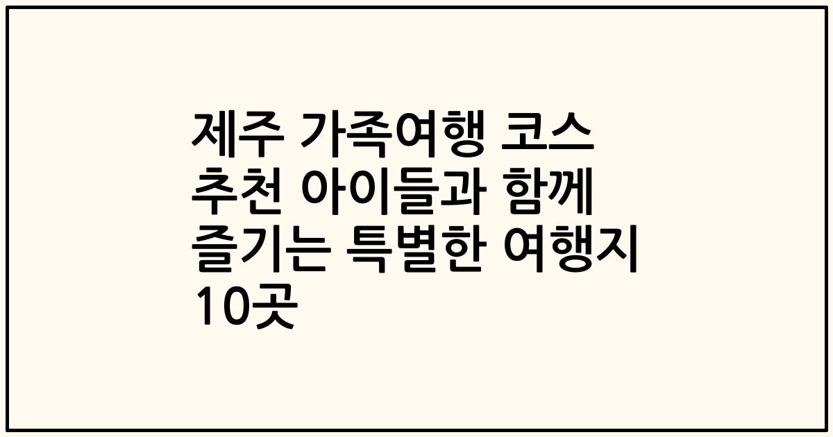 제주 가족여행 코스 추천 아이들과 함께 즐기는 특별한 여행지 10곳