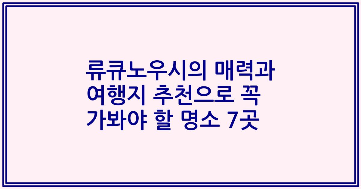 류큐노우시의 매력과 여행지 추천으로 꼭 가봐야 할 명소 7곳